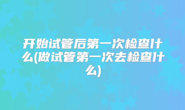 开始试管后第一次检查什么(做试管第一次去检查什么)