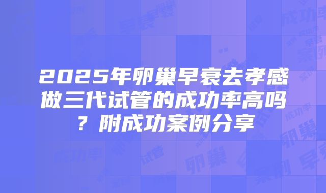 2025年卵巢早衰去孝感做三代试管的成功率高吗？附成功案例分享