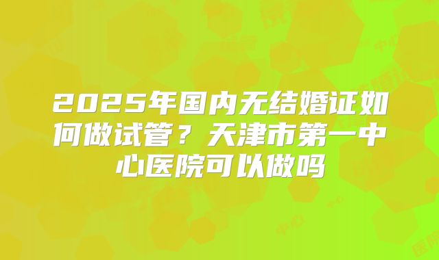 2025年国内无结婚证如何做试管?天津市第一中心医院可以做吗