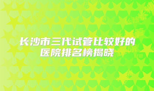 长沙市三代试管比较好的医院排名榜揭晓
