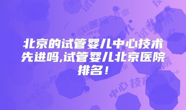 北京的试管婴儿中心技术先进吗,试管婴儿北京医院排名！
