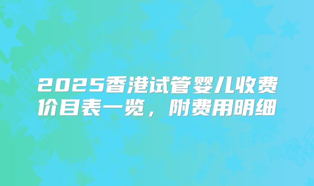 2025香港试管婴儿收费价目表一览，附费用明细