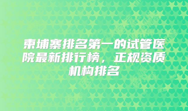 柬埔寨排名第一的试管医院最新排行榜，正规资质机构排名