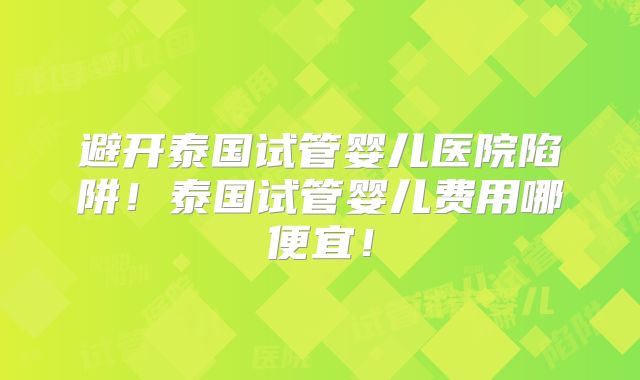 避开泰国试管婴儿医院陷阱！泰国试管婴儿费用哪便宜！