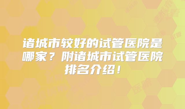 诸城市较好的试管医院是哪家?附诸城市试管医院排名介绍!