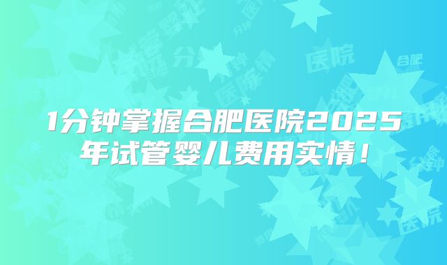 1分钟掌握合肥医院2025年试管婴儿费用实情!