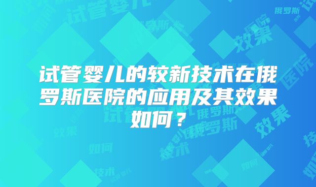 试管婴儿的较新技术在俄罗斯医院的应用及其效果如何？