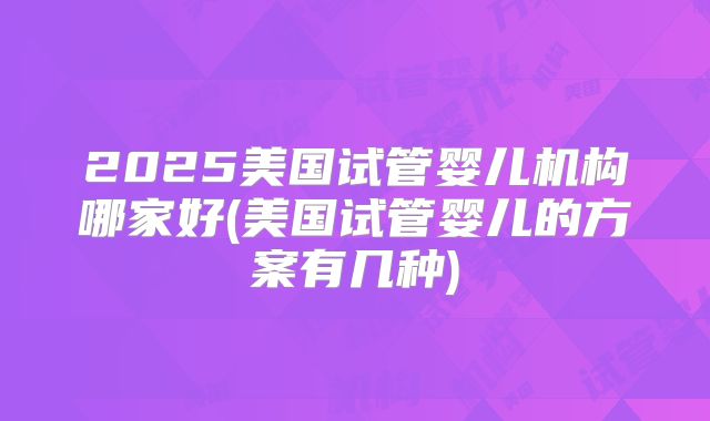 2025美国试管婴儿机构哪家好(美国试管婴儿的方案有几种)