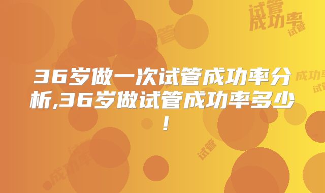 36岁做一次试管成功率分析,36岁做试管成功率多少!