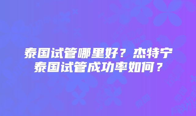 泰国试管哪里好？杰特宁泰国试管成功率如何？