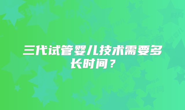 三代试管婴儿技术需要多长时间？