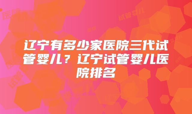 辽宁有多少家医院三代试管婴儿?辽宁试管婴儿医院排名