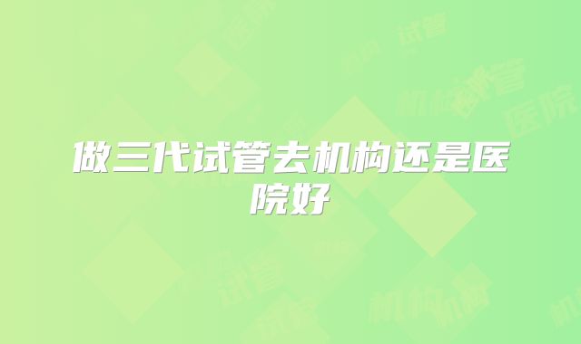 做三代试管去机构还是医院好