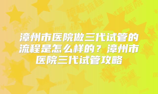 漳州市医院做三代试管的流程是怎么样的？漳州市医院三代试管攻略