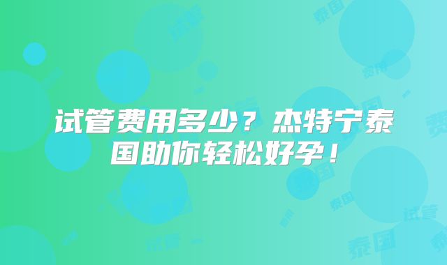 试管费用多少？杰特宁泰国助你轻松好孕！