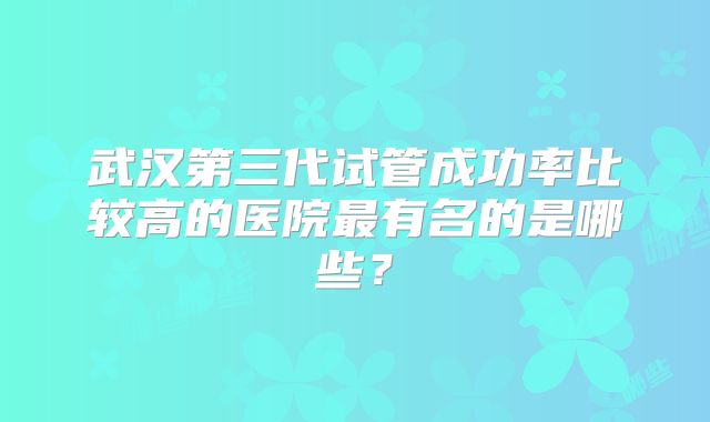 武汉第三代试管成功率比较高的医院最有名的是哪些？