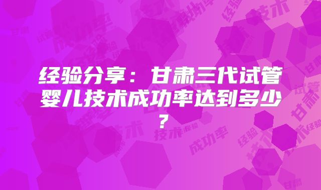 经验分享:甘肃三代试管婴儿技术成功率达到多少?