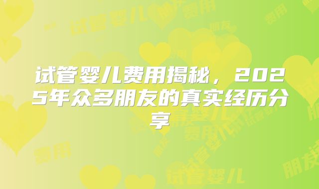 试管婴儿费用揭秘，2025年众多朋友的真实经历分享