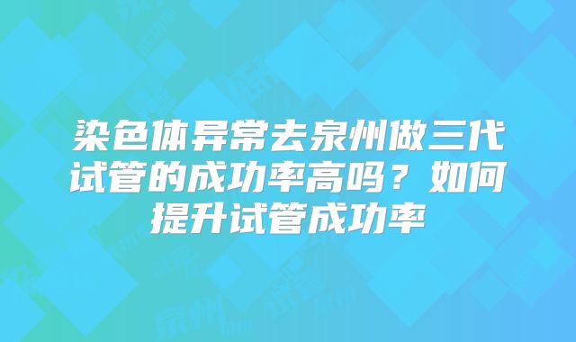 染色体异常去泉州做三代试管的成功率高吗?如何提升试管成功率