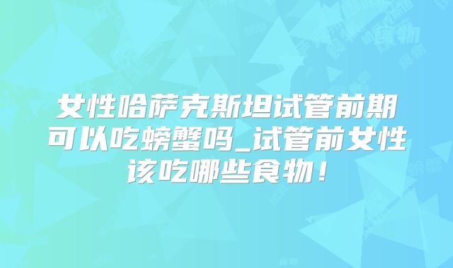 女性哈萨克斯坦试管前期可以吃螃蟹吗_试管前女性该吃哪些食物！