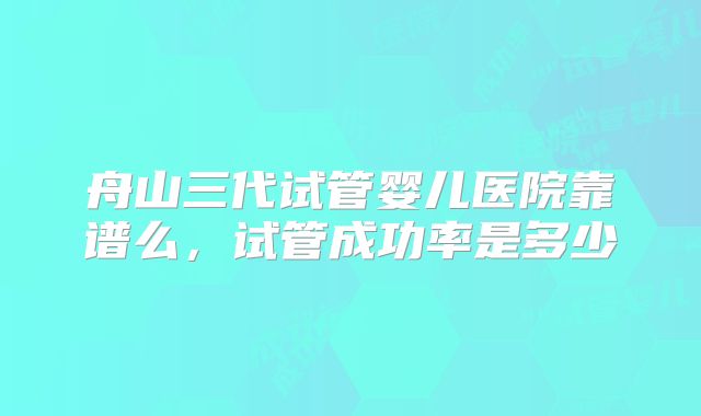 舟山三代试管婴儿医院靠谱么，试管成功率是多少