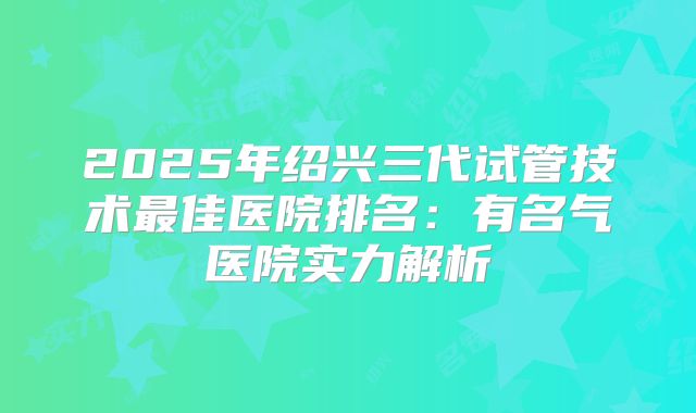 2025年绍兴三代试管技术最佳医院排名：有名气医院实力解析