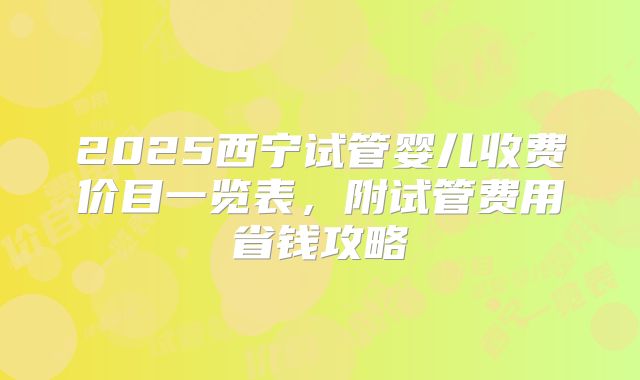 2025西宁试管婴儿收费价目一览表,附试管费用省钱攻略