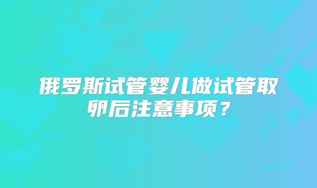 俄罗斯试管婴儿做试管取卵后注意事项？