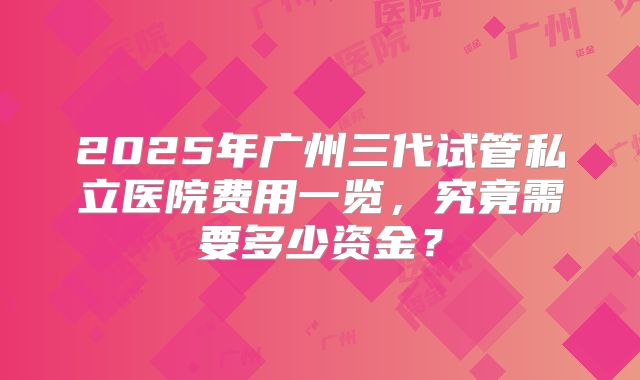 2025年广州三代试管私立医院费用一览，究竟需要多少资金？