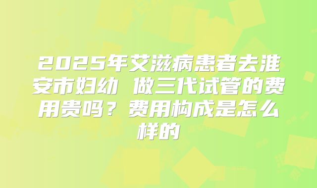 2025年艾滋病患者去淮安市妇幼 做三代试管的费用贵吗?费用构成是怎么样的