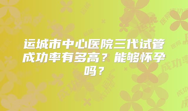 运城市中心医院三代试管成功率有多高？能够怀孕吗？