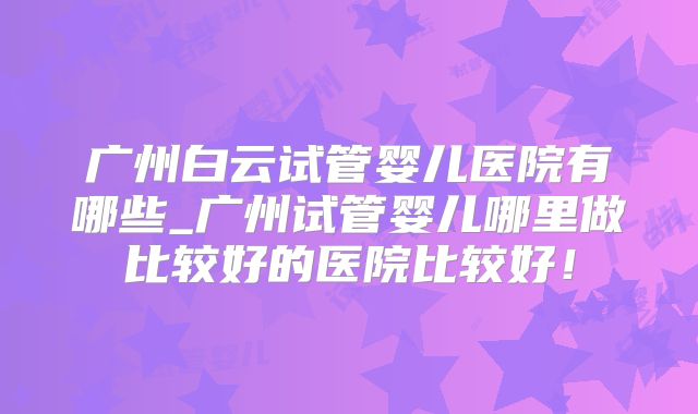 广州白云试管婴儿医院有哪些_广州试管婴儿哪里做比较好的医院比较好！