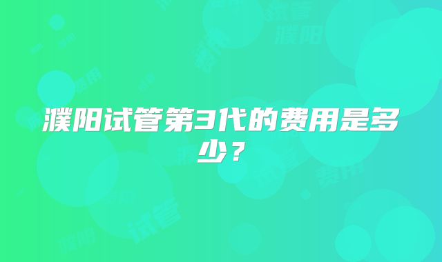 濮阳试管第3代的费用是多少?