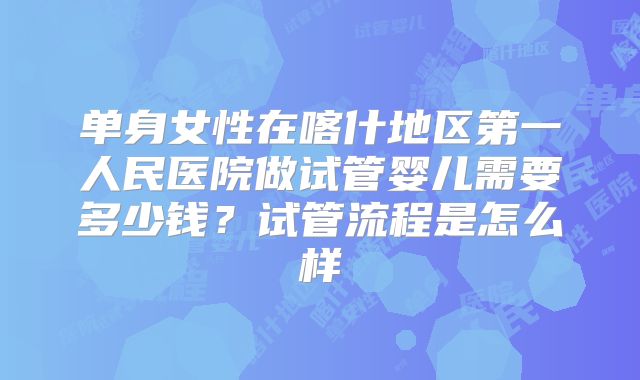 单身女性在喀什地区第一人民医院做试管婴儿需要多少钱？试管流程是怎么样
