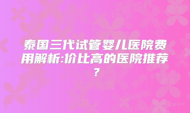 泰国三代试管婴儿医院费用解析:价比高的医院推荐？