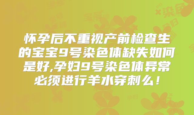 怀孕后不重视产前检查生的宝宝9号染色体缺失如何是好,孕妇9号染色体异常必须进行羊水穿刺么!