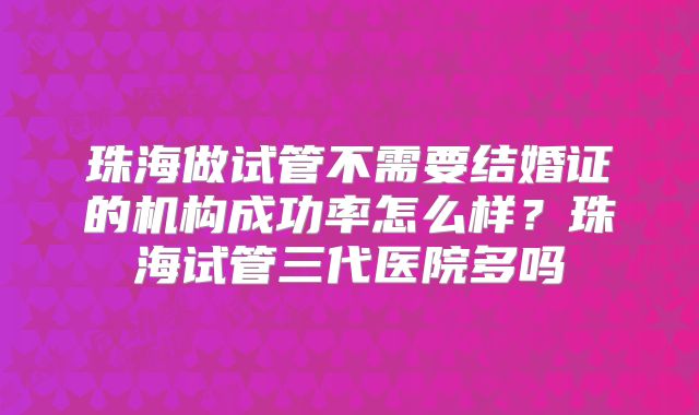 珠海做试管不需要结婚证的机构成功率怎么样？珠海试管三代医院多吗