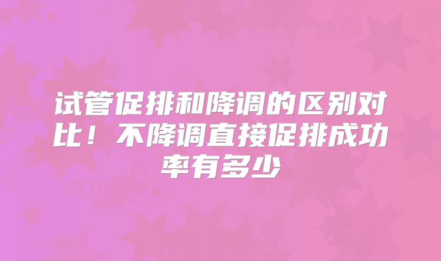 试管促排和降调的区别对比！不降调直接促排成功率有多少