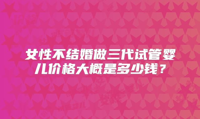 女性不结婚做三代试管婴儿价格大概是多少钱?