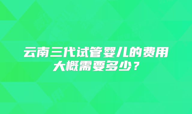 云南三代试管婴儿的费用大概需要多少？