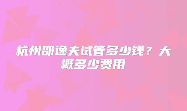 杭州邵逸夫试管多少钱?大概多少费用