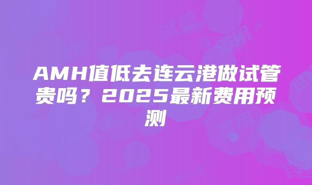 AMH值低去连云港做试管贵吗？2025最新费用预测
