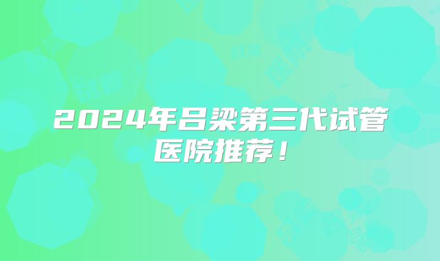 2024年吕梁第三代试管医院推荐！