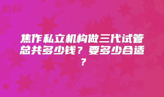 焦作私立机构做三代试管总共多少钱?要多少合适?
