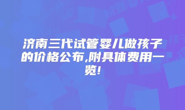 济南三代试管婴儿做孩子的价格公布,附具体费用一览!
