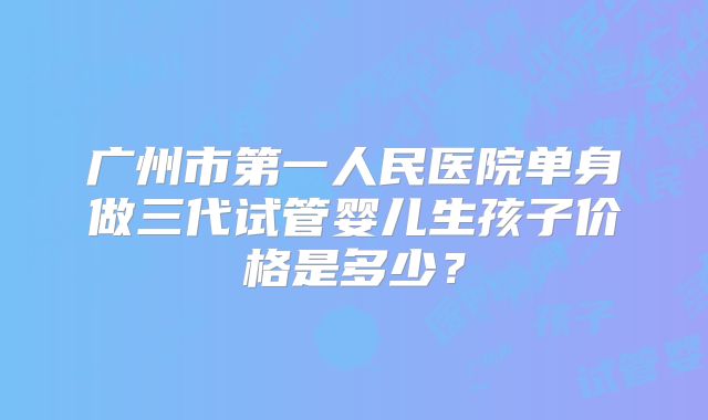 广州市第一人民医院单身做三代试管婴儿生孩子价格是多少？
