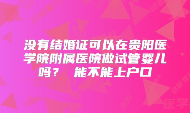 没有结婚证可以在贵阳医学院附属医院做试管婴儿吗？ 能不能上户口