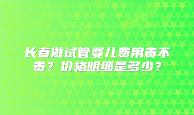 长春做试管婴儿费用贵不贵？价格明细是多少？