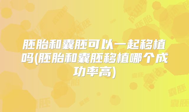 胚胎和囊胚可以一起移植吗(胚胎和囊胚移植哪个成功率高)