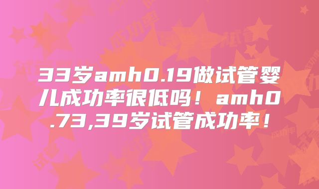 33岁amh0.19做试管婴儿成功率很低吗!amh0.73,39岁试管成功率!